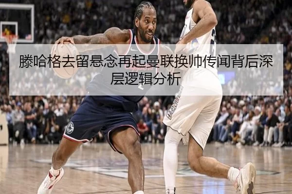 滕哈格去留悬念再起曼联换帅传闻背后深层逻辑分析