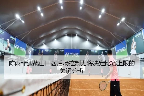陈雨菲迎战山口茜后场控制力将决定比赛上限的关键分析
