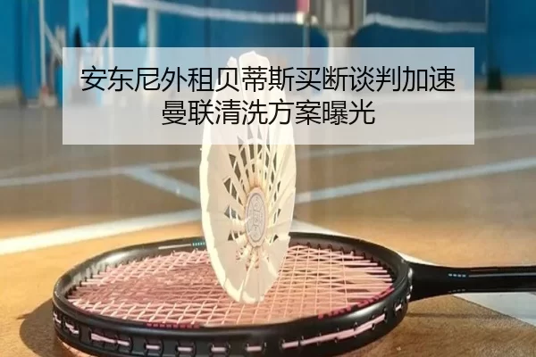 安东尼外租贝蒂斯买断谈判加速 曼联清洗方案曝光